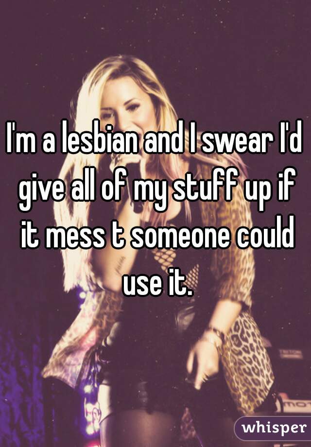 I'm a lesbian and I swear I'd give all of my stuff up if it mess t someone could use it.