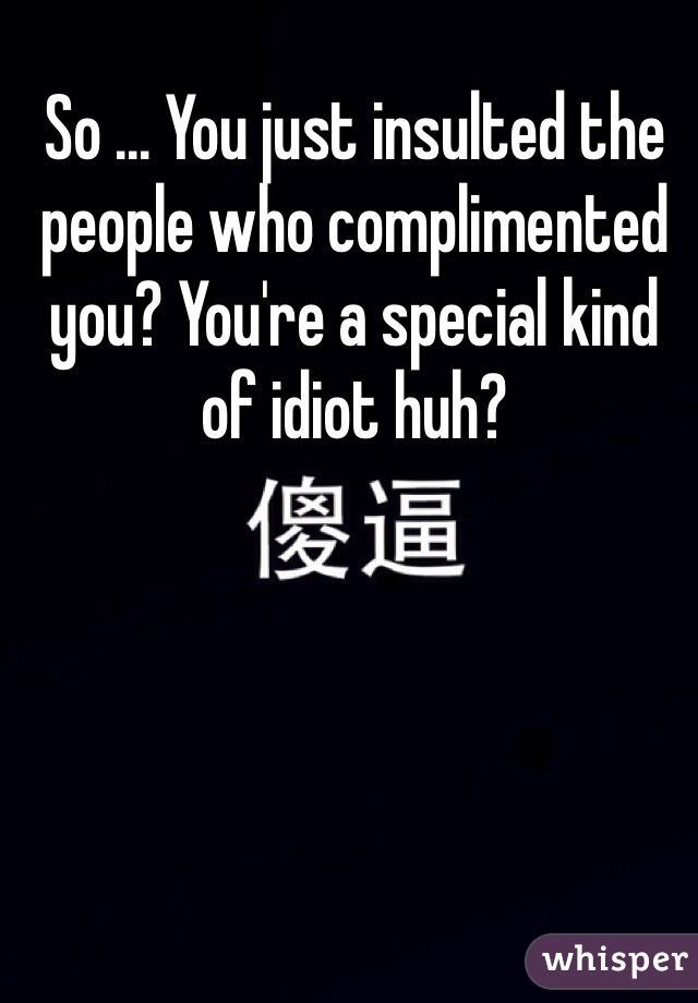 So ... You just insulted the people who complimented you? You're a special kind of idiot huh?