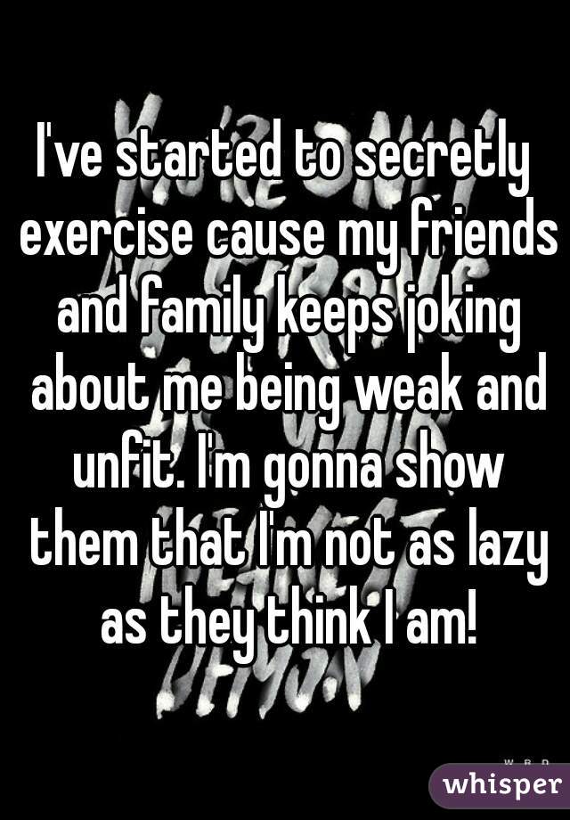I've started to secretly exercise cause my friends and family keeps joking about me being weak and unfit. I'm gonna show them that I'm not as lazy as they think I am!