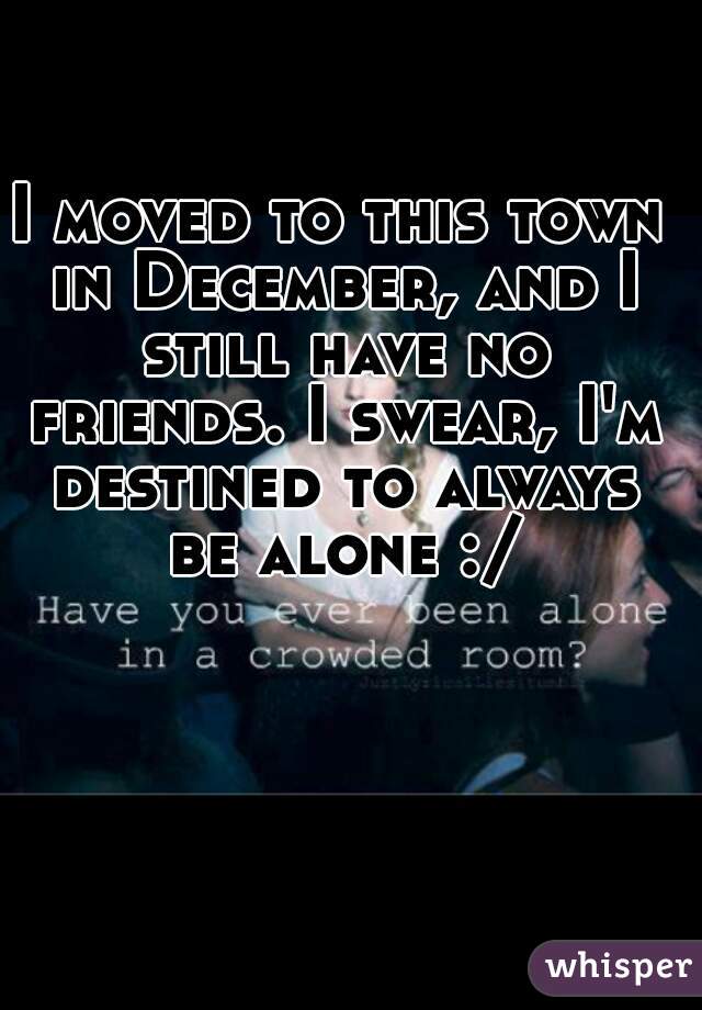 I moved to this town in December, and I still have no friends. I swear, I'm destined to always be alone :/
