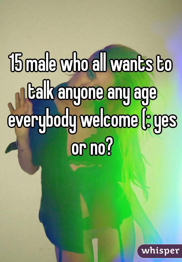15 male who all wants to talk anyone any age everybody welcome (: yes or no?