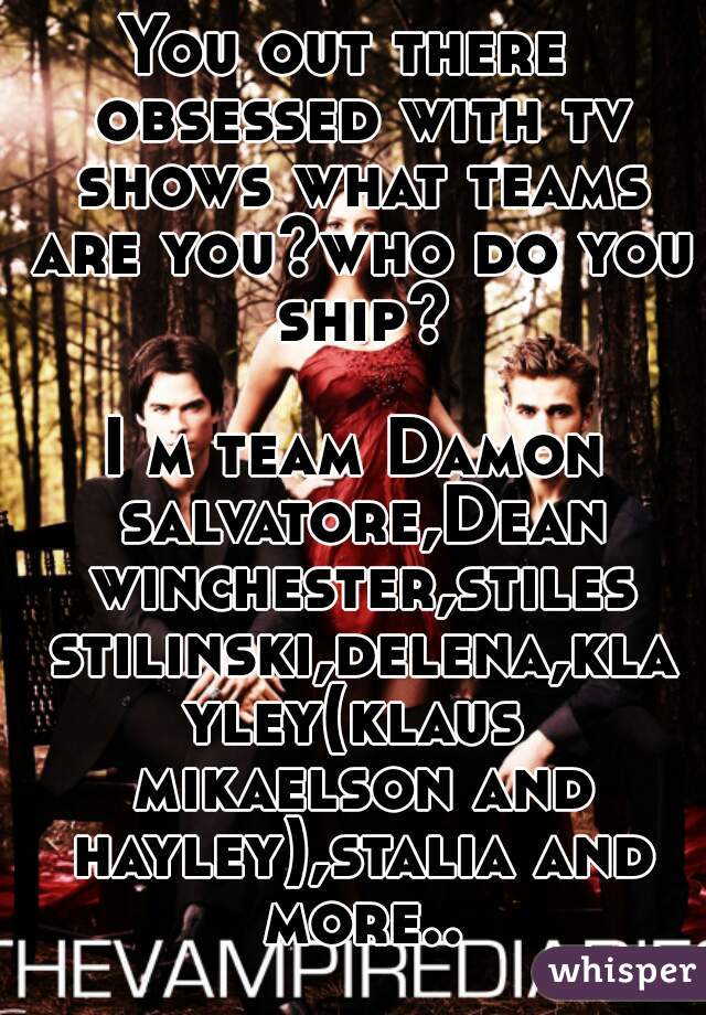 You out there  obsessed with tv shows what teams are you?who do you ship?

I m team Damon salvatore,Dean winchester,stiles stilinski,delena,klayley(klaus mikaelson and hayley),stalia and more..