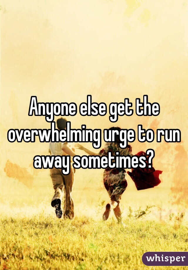 Anyone else get the overwhelming urge to run away sometimes? 