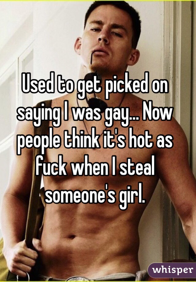 Used to get picked on saying I was gay... Now people think it's hot as fuck when I steal someone's girl. 