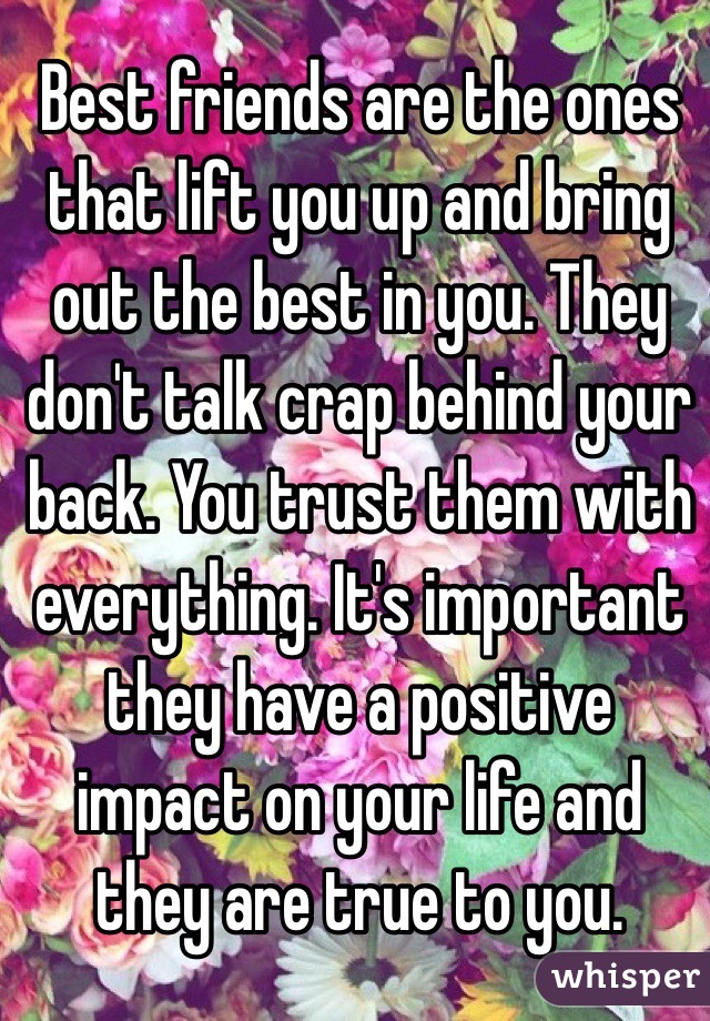 Best friends are the ones that lift you up and bring out the best in you. They don't talk crap behind your back. You trust them with everything. It's important they have a positive impact on your life and they are true to you.