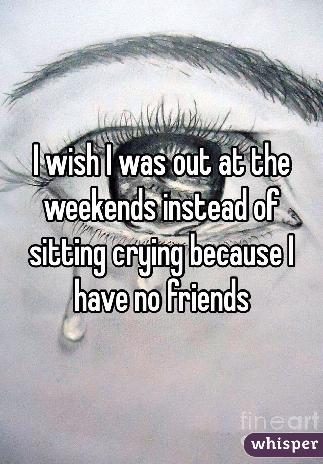 I wish I was out at the weekends instead of sitting crying because I have no friends 