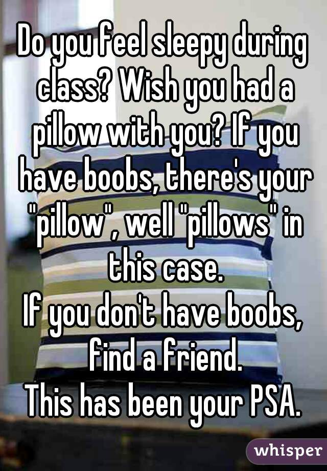 Do you feel sleepy during class? Wish you had a pillow with you? If you have boobs, there's your "pillow", well "pillows" in this case.
If you don't have boobs, find a friend.
This has been your PSA.