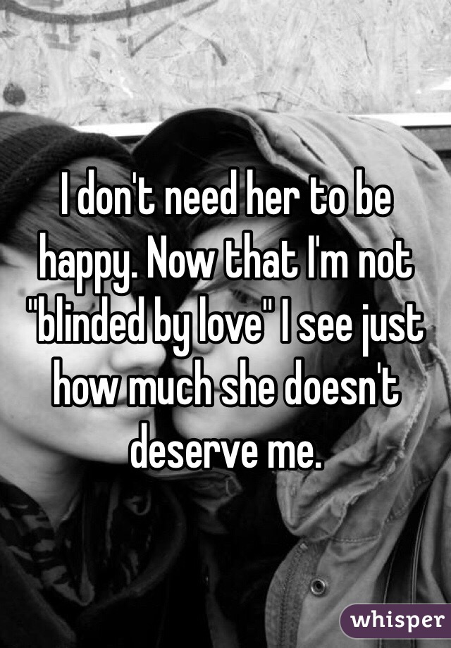 I don't need her to be happy. Now that I'm not "blinded by love" I see just how much she doesn't deserve me. 