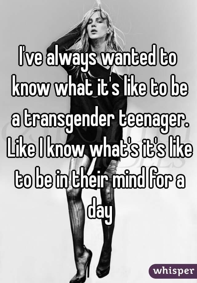 I've always wanted to know what it's like to be a transgender teenager. Like I know what's it's like to be in their mind for a day