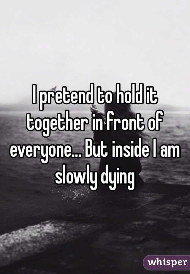 I pretend to hold it together in front of everyone... But inside I am slowly dying