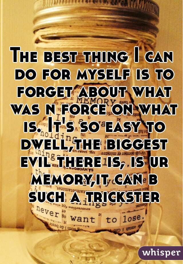 The best thing I can do for myself is to forget about what was n force on what is. It's so easy to dwell,the biggest evil there is, is ur memory,it can b such a trickster