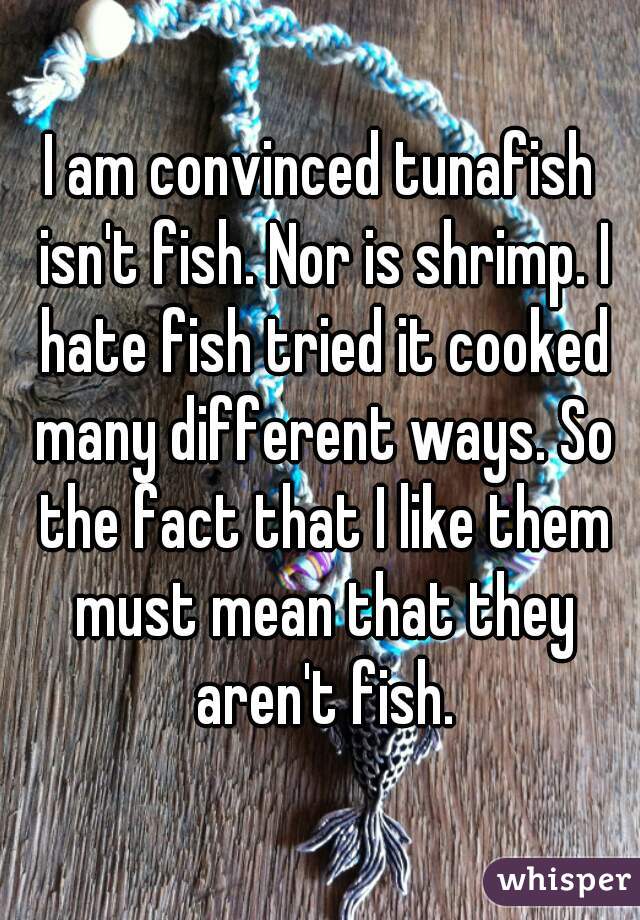 I am convinced tunafish isn't fish. Nor is shrimp. I hate fish tried it cooked many different ways. So the fact that I like them must mean that they aren't fish.