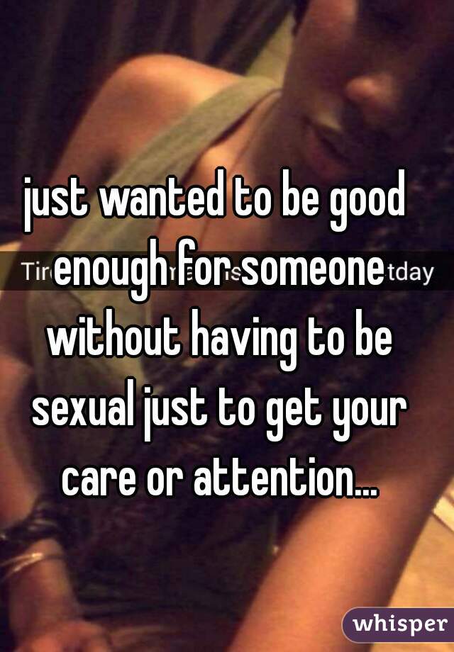 just wanted to be good enough for someone without having to be sexual just to get your care or attention...

