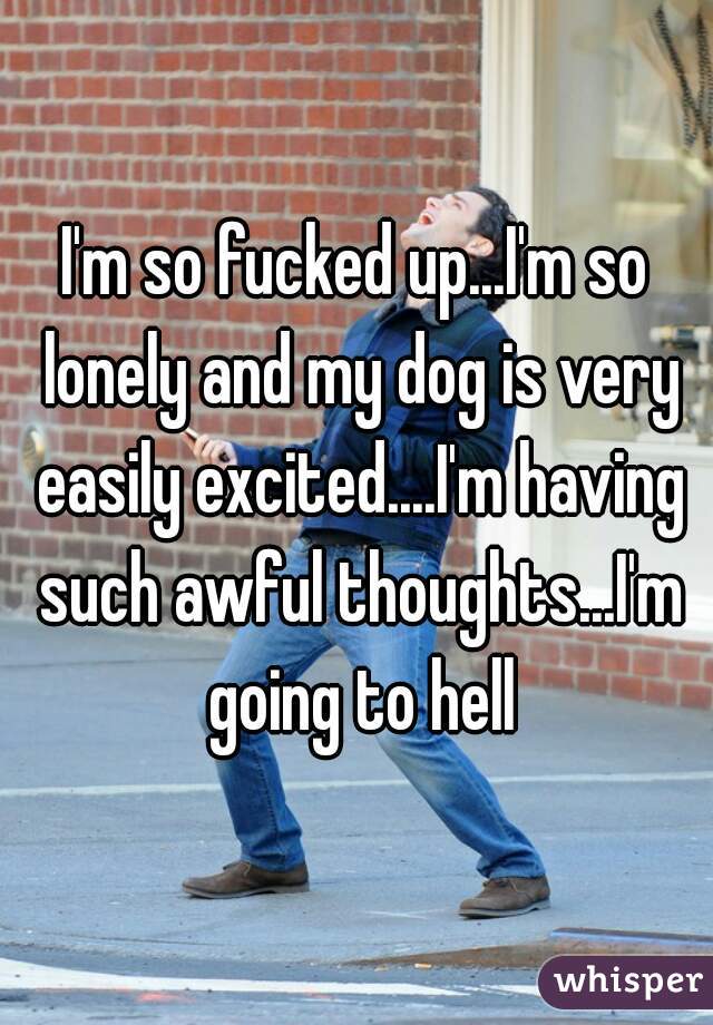 I'm so fucked up...I'm so lonely and my dog is very easily excited....I'm having such awful thoughts...I'm going to hell