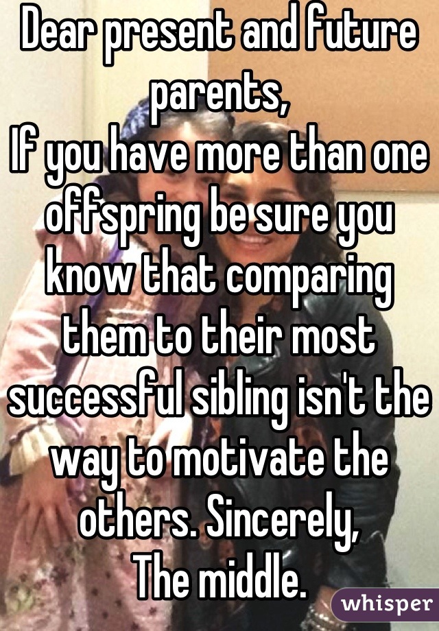 Dear present and future parents, 
If you have more than one offspring be sure you know that comparing them to their most successful sibling isn't the way to motivate the others. Sincerely, 
The middle.