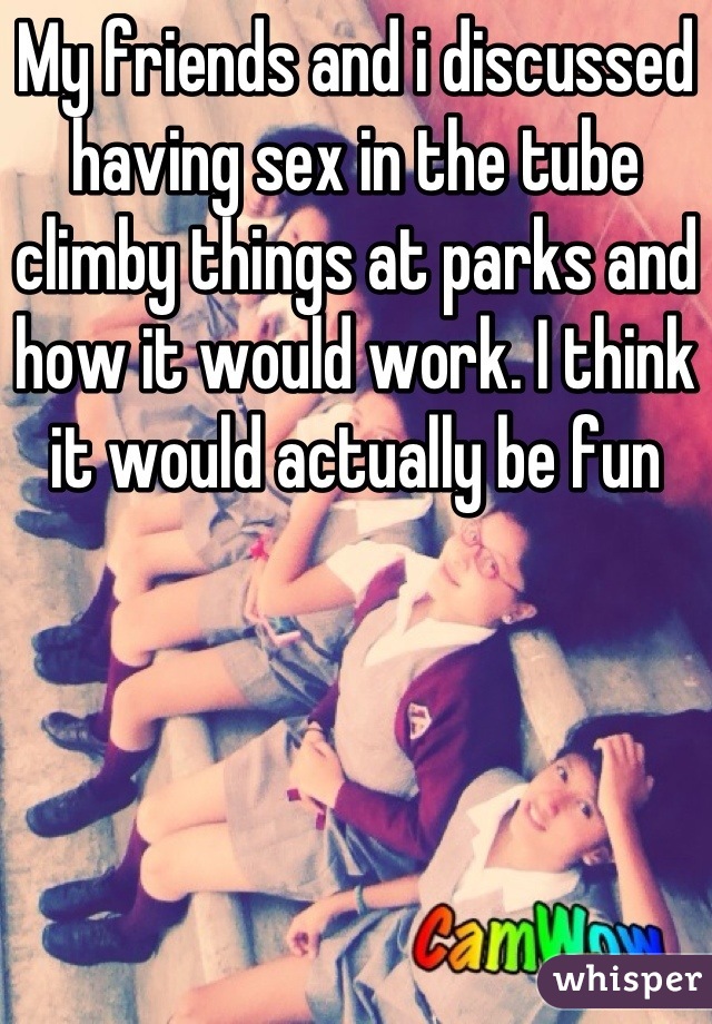 My friends and i discussed having sex in the tube climby things at parks and how it would work. I think it would actually be fun