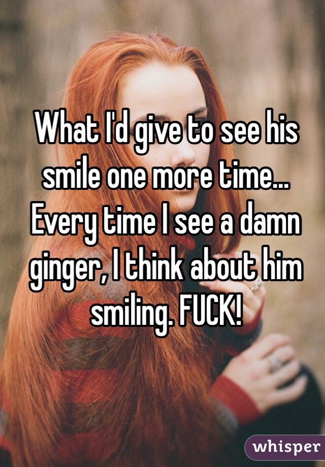 What I'd give to see his smile one more time... Every time I see a damn ginger, I think about him smiling. FUCK!