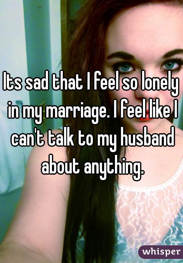 Its sad that I feel so lonely in my marriage. I feel like I can't talk to my husband about anything.