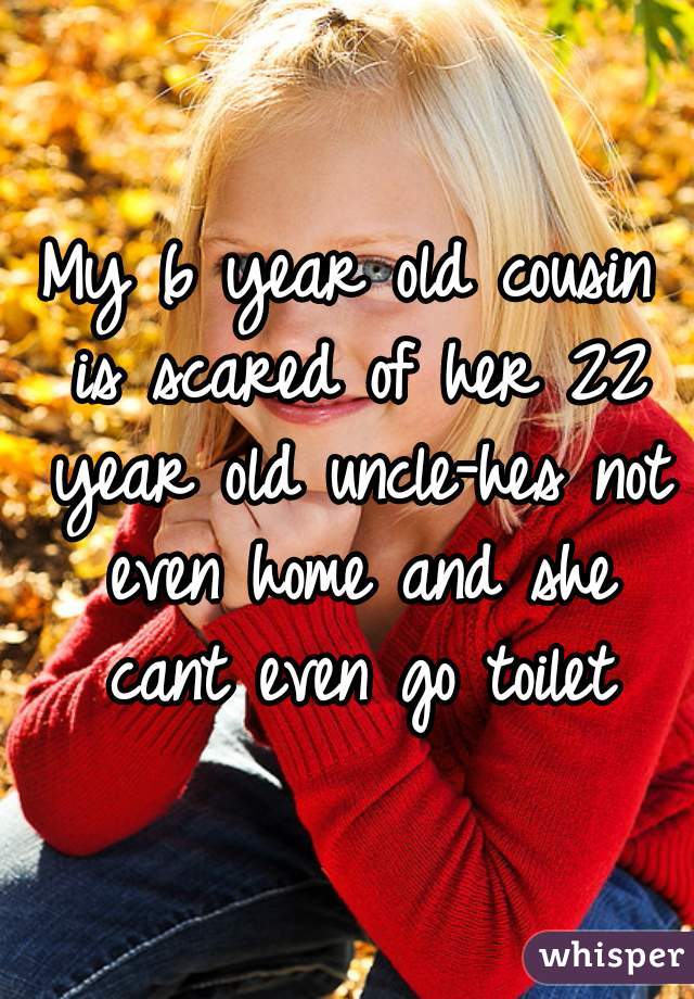 My 6 year old cousin is scared of her 22 year old uncle-hes not even home and she cant even go toilet