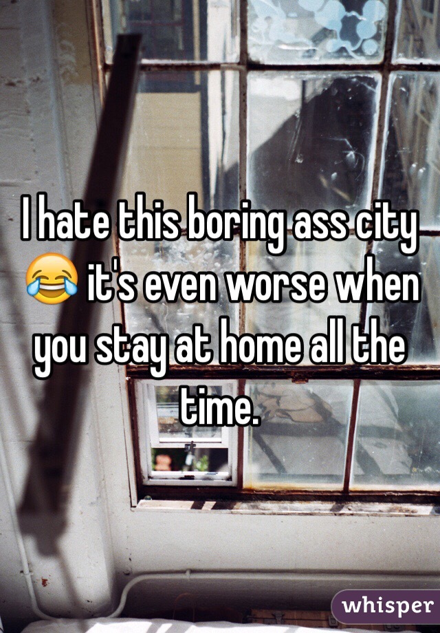 I hate this boring ass city 😂 it's even worse when you stay at home all the time. 