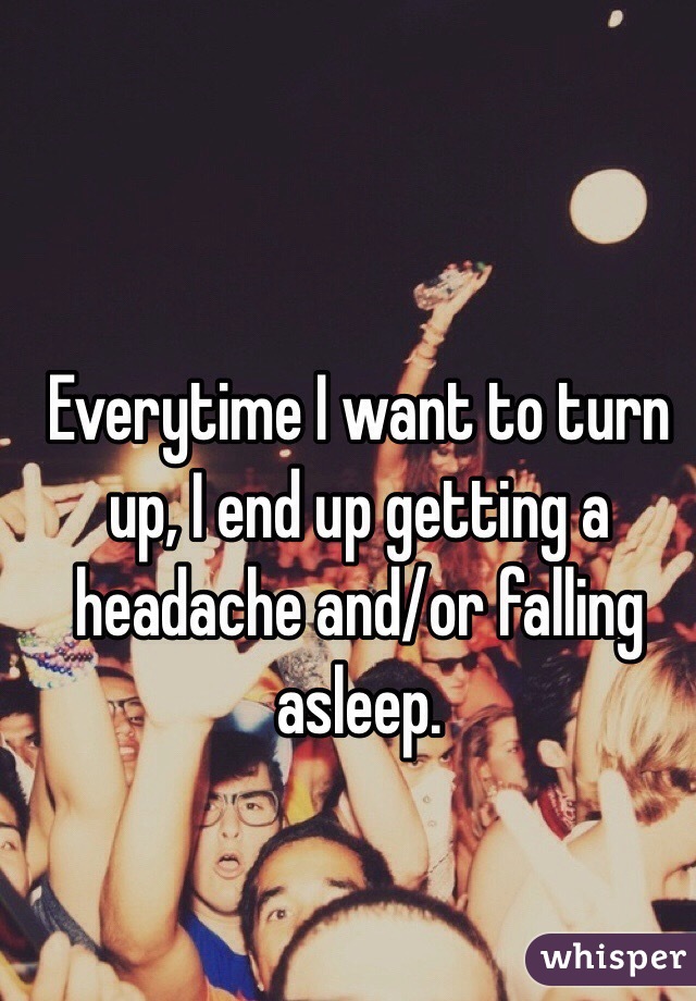 Everytime I want to turn up, I end up getting a headache and/or falling asleep.