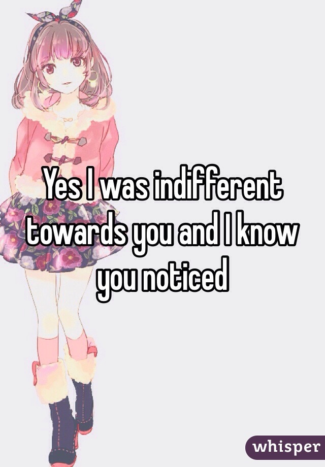 Yes I was indifferent towards you and I know you noticed