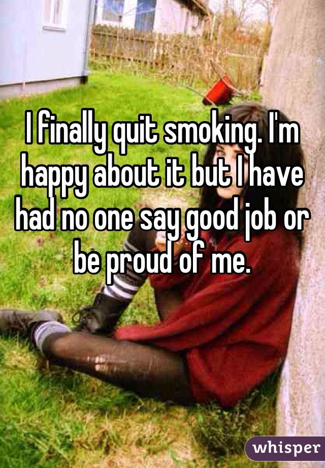 I finally quit smoking. I'm happy about it but I have had no one say good job or be proud of me. 