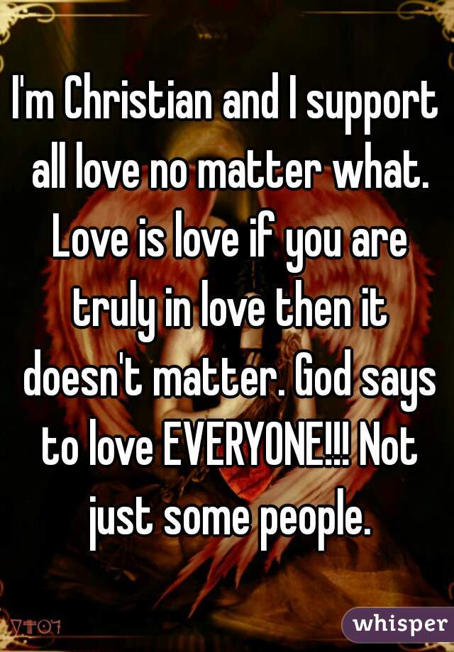 I'm Christian and I support all love no matter what. Love is love if you are truly in love then it doesn't matter. God says to love EVERYONE!!! Not just some people.