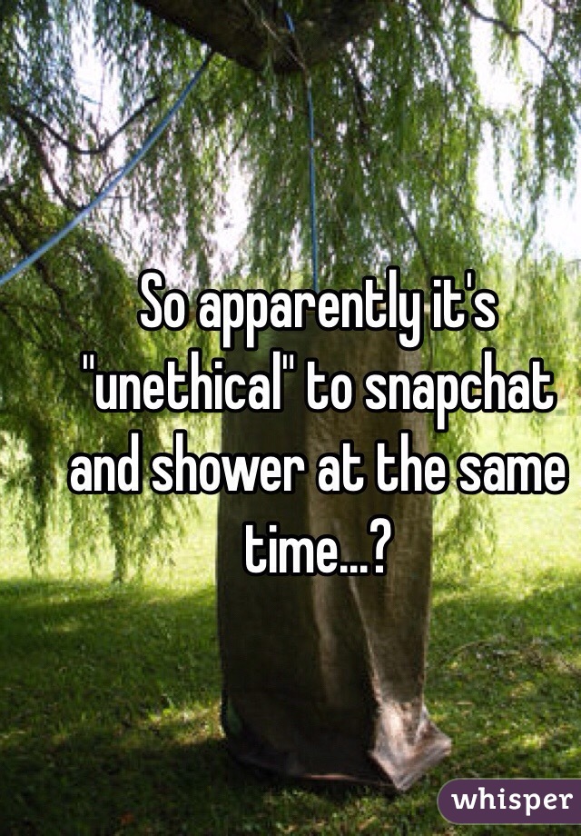 So apparently it's "unethical" to snapchat and shower at the same time...? 