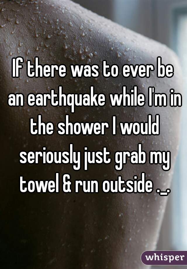 If there was to ever be an earthquake while I'm in the shower I would seriously just grab my towel & run outside ._.
