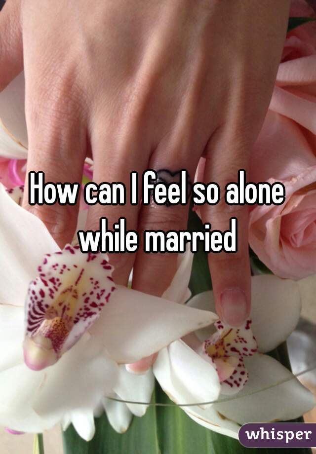 How can I feel so alone while married 