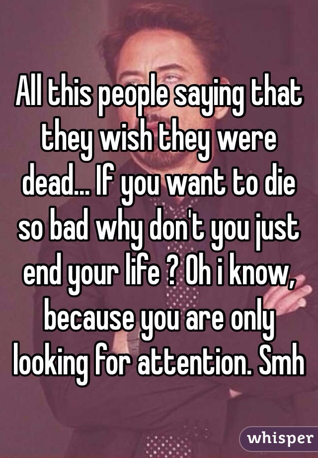 All this people saying that they wish they were dead... If you want to die so bad why don't you just end your life ? Oh i know, because you are only looking for attention. Smh  
