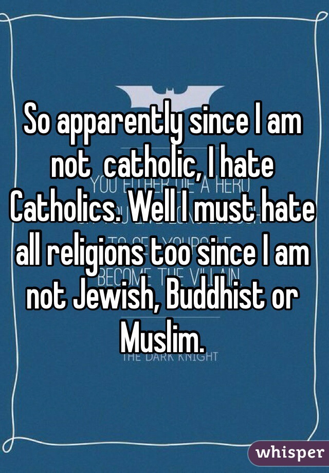 So apparently since I am not  catholic, I hate Catholics. Well I must hate all religions too since I am not Jewish, Buddhist or Muslim.  