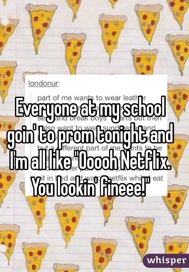 Everyone at my school goin' to prom tonight and I'm all like "Ooooh Netflix. You lookin' fineee!"