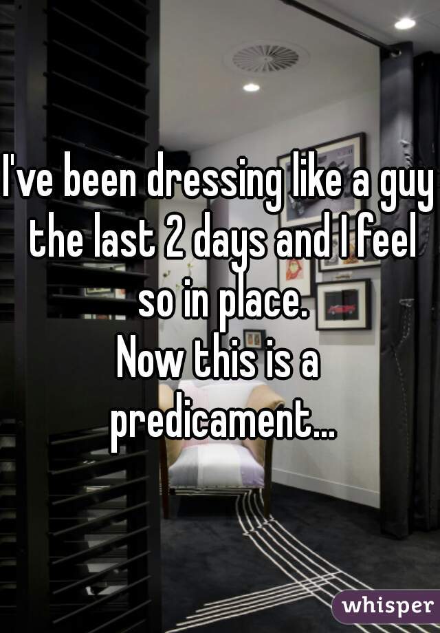 I've been dressing like a guy the last 2 days and I feel so in place.
Now this is a predicament...