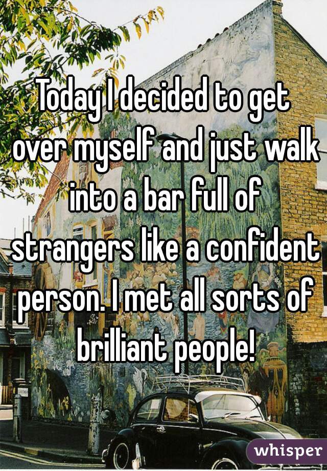 Today I decided to get over myself and just walk into a bar full of strangers like a confident person. I met all sorts of brilliant people!