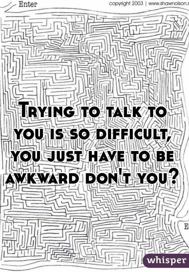 Trying to talk to you is so difficult, you just have to be awkward don't you?