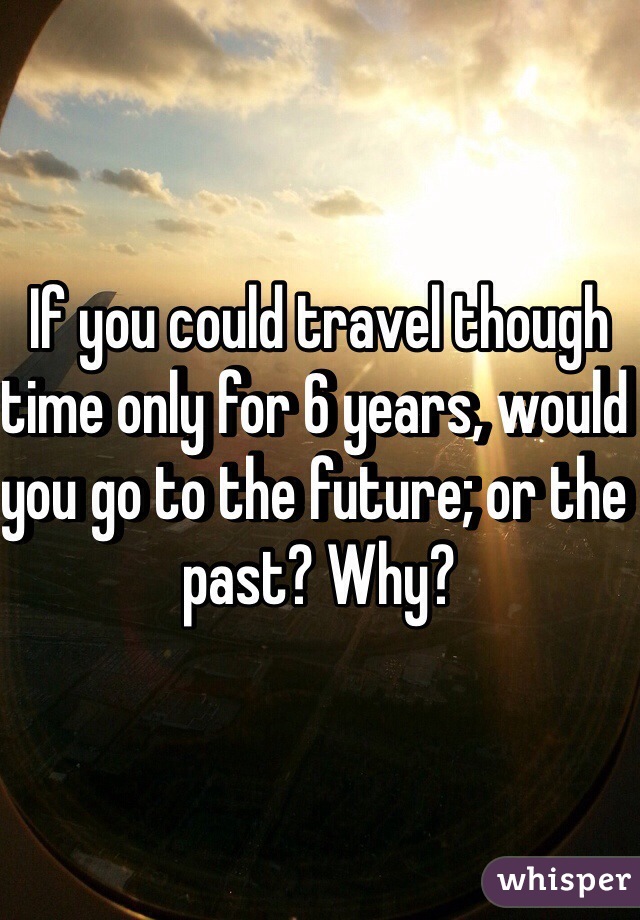 If you could travel though time only for 6 years, would you go to the future; or the past? Why?