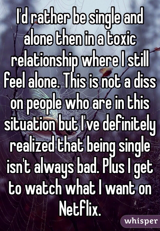 I'd rather be single and alone then in a toxic relationship where I still feel alone. This is not a diss on people who are in this situation but I've definitely realized that being single isn't always bad. Plus I get to watch what I want on Netflix. 