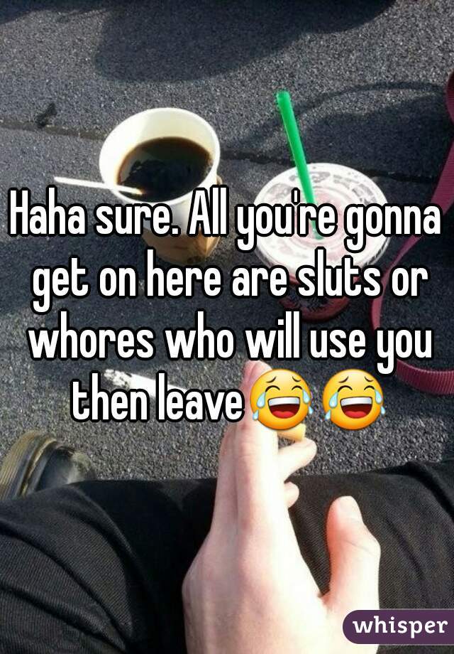 Haha sure. All you're gonna get on here are sluts or whores who will use you then leave😂😂