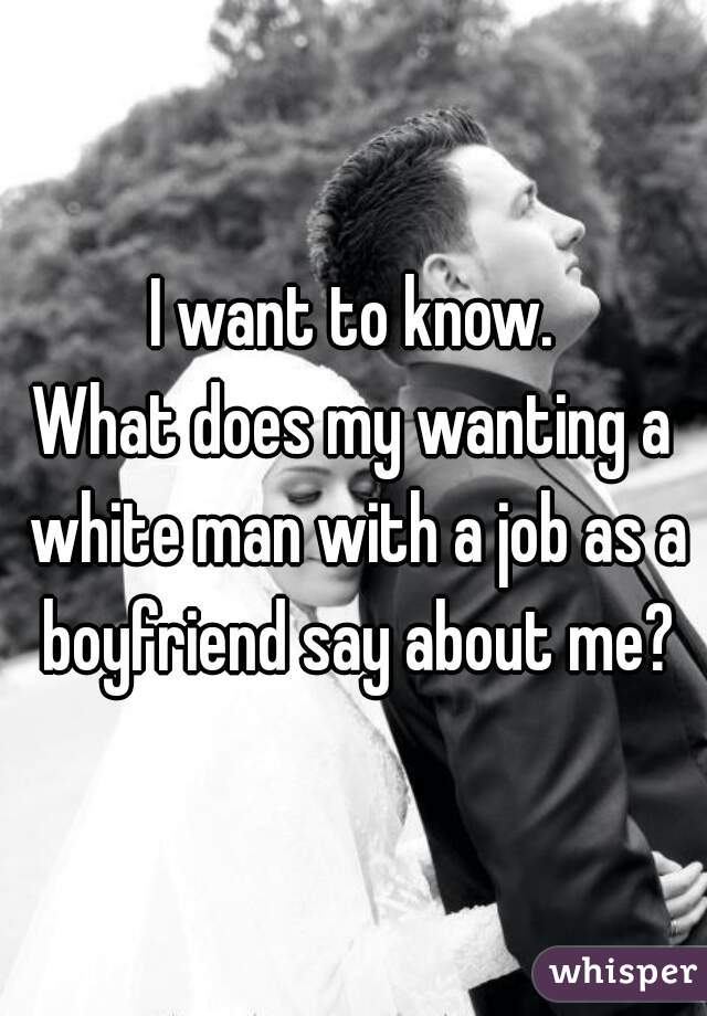 I want to know.
What does my wanting a white man with a job as a boyfriend say about me?