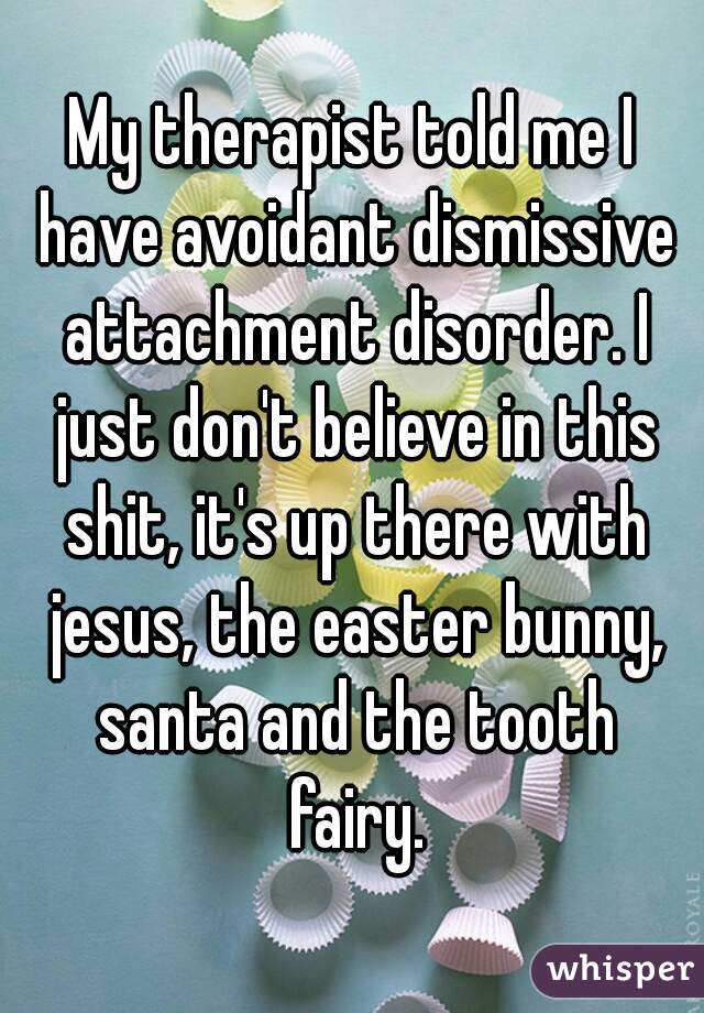 My therapist told me I have avoidant dismissive attachment disorder. I just don't believe in this shit, it's up there with jesus, the easter bunny, santa and the tooth fairy.