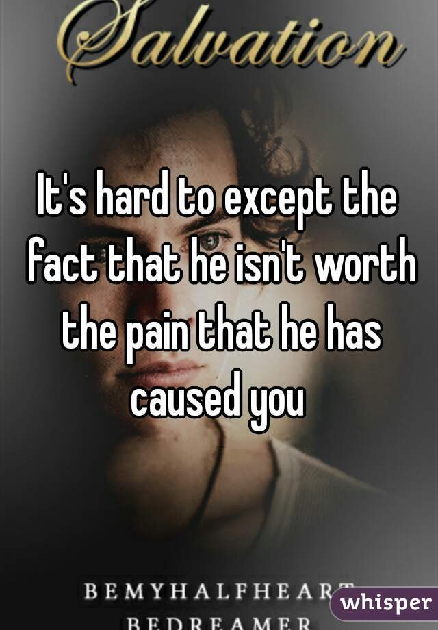 It's hard to except the fact that he isn't worth the pain that he has caused you 