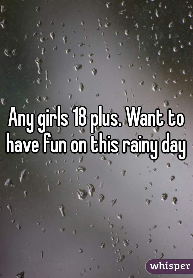 Any girls 18 plus. Want to have fun on this rainy day 