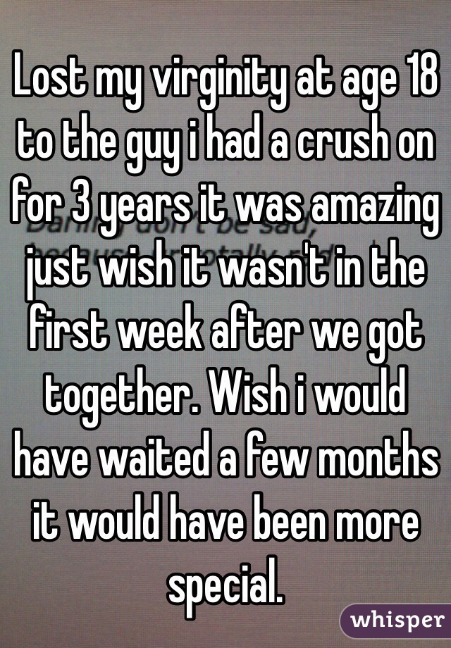Lost my virginity at age 18 to the guy i had a crush on for 3 years it was amazing just wish it wasn't in the first week after we got together. Wish i would have waited a few months it would have been more special. 