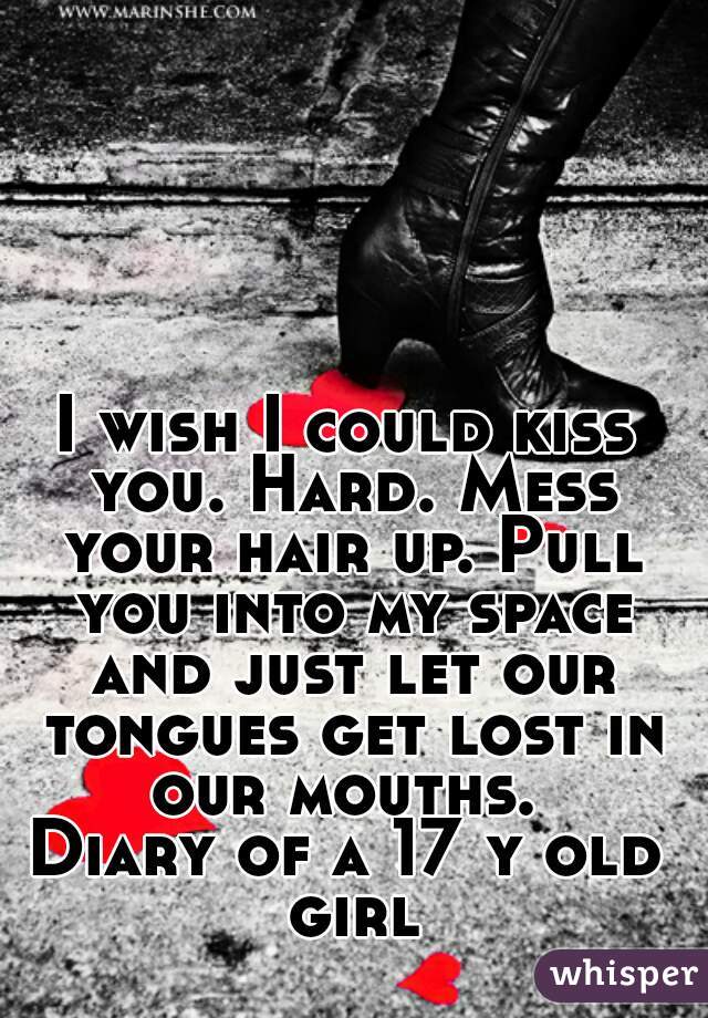 I wish I could kiss you. Hard. Mess your hair up. Pull you into my space and just let our tongues get lost in our mouths. 
Diary of a 17 y old girl