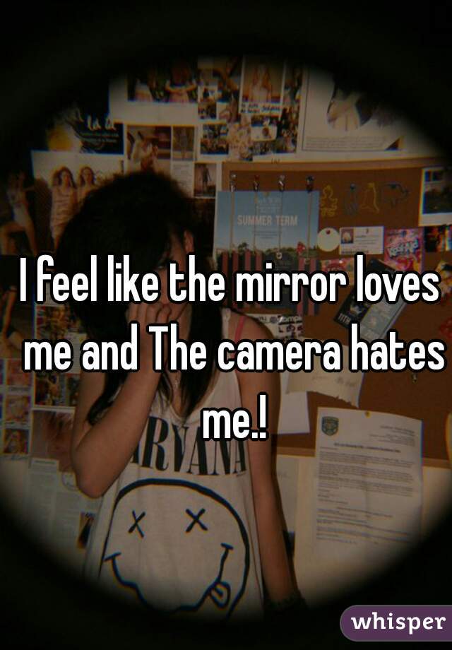 I feel like the mirror loves me and The camera hates me.!