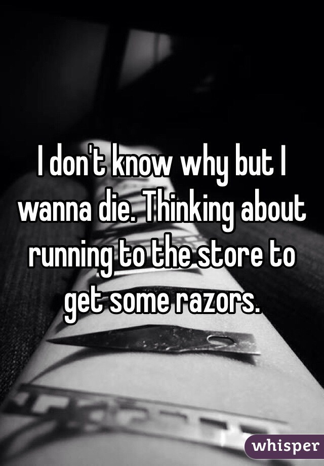 I don't know why but I wanna die. Thinking about running to the store to get some razors.