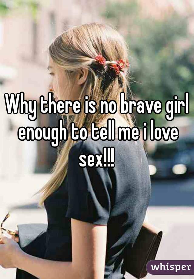 Why there is no brave girl enough to tell me i love sex!!! 