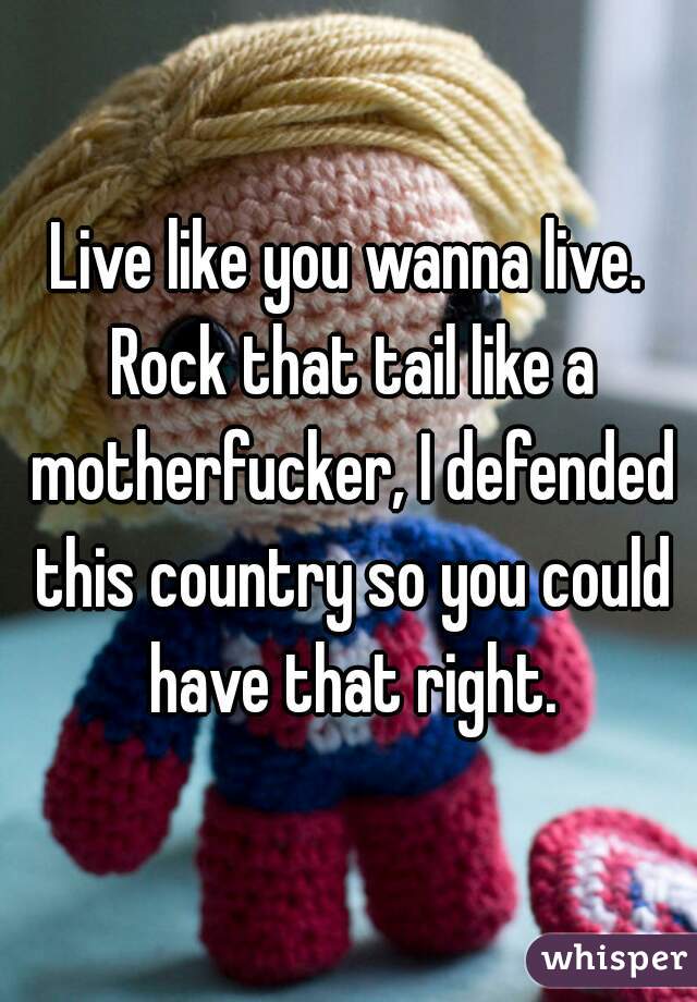 Live like you wanna live. Rock that tail like a motherfucker, I defended this country so you could have that right.